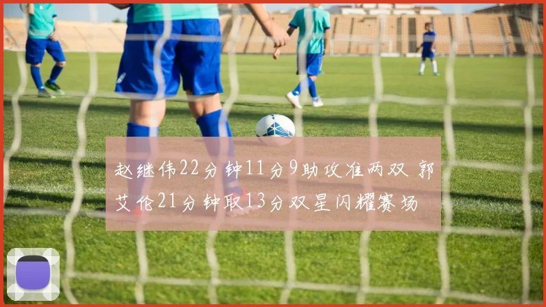 赵继伟22分钟11分9助攻准两双 郭艾伦21分钟取13分双星闪耀赛场