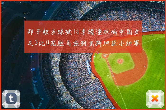 邵子钦点球破门李晴潼双响中国女足3比0完胜乌兹别克斯坦获小组赛两连胜