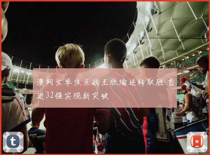 澳网女单焦点战王欣瑜逆转取胜 首进32强实现新突破