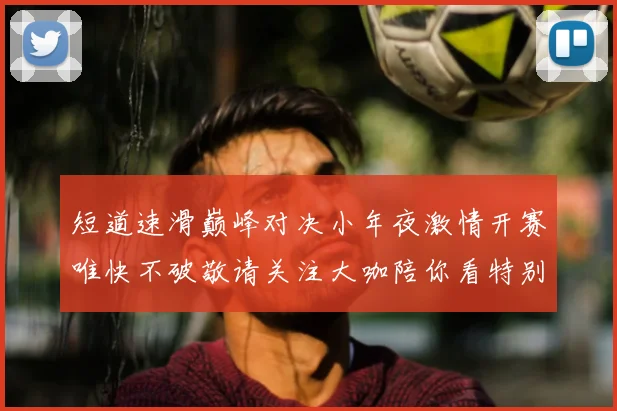 短道速滑巅峰对决小年夜激情开赛唯快不破敬请关注大咖陪你看特别直播