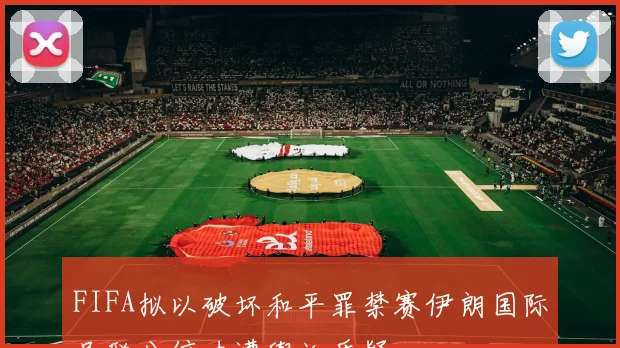 FIFA拟以破坏和平罪禁赛伊朗国际足联公信力遭舆论质疑