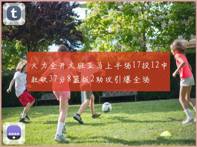 火力全开文班亚马上半场17投12中狂砍37分8篮板2助攻引爆全场