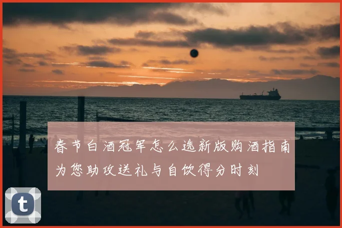 春节白酒冠军怎么选新版购酒指南为您助攻送礼与自饮得分时刻