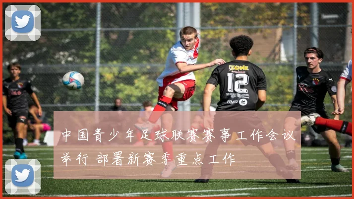 中国青少年足球联赛赛事工作会议举行 部署新赛季重点工作