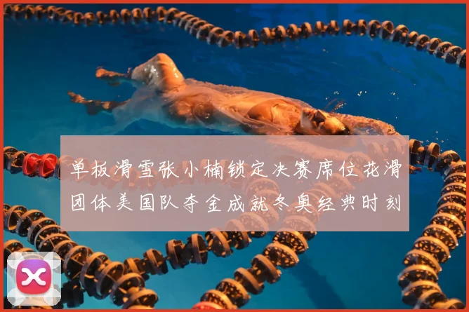 单板滑雪张小楠锁定决赛席位花滑团体美国队夺金成就冬奥经典时刻