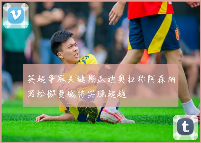 英超争冠关键期瓜迪奥拉称阿森纳若松懈曼城将实现超越