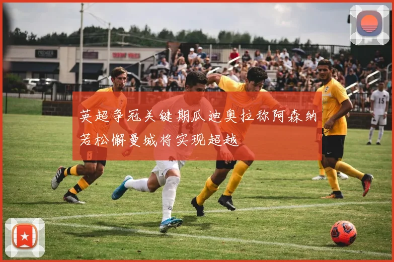 英超争冠关键期瓜迪奥拉称阿森纳若松懈曼城将实现超越