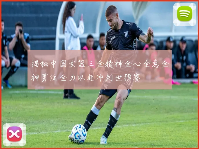 揭秘中国女篮三全精神全心全意全神贯注全力以赴冲刺世预赛