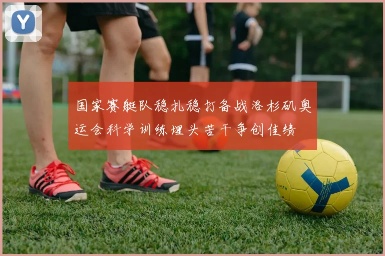 国家赛艇队稳扎稳打备战洛杉矶奥运会科学训练埋头苦干争创佳绩