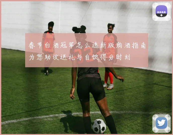 春节白酒冠军怎么选新版购酒指南为您助攻送礼与自饮得分时刻