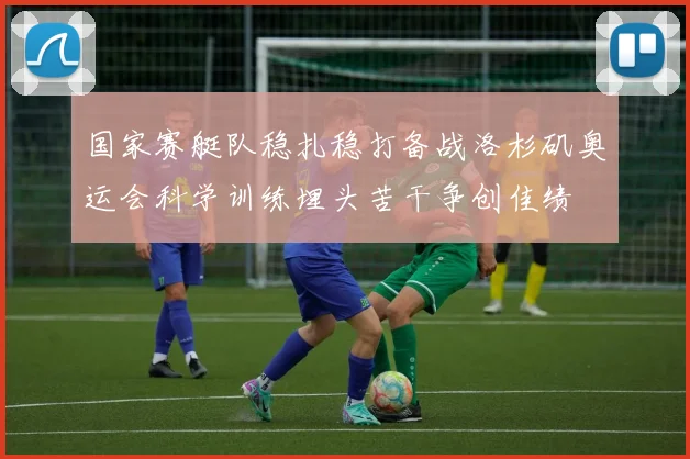 国家赛艇队稳扎稳打备战洛杉矶奥运会科学训练埋头苦干争创佳绩